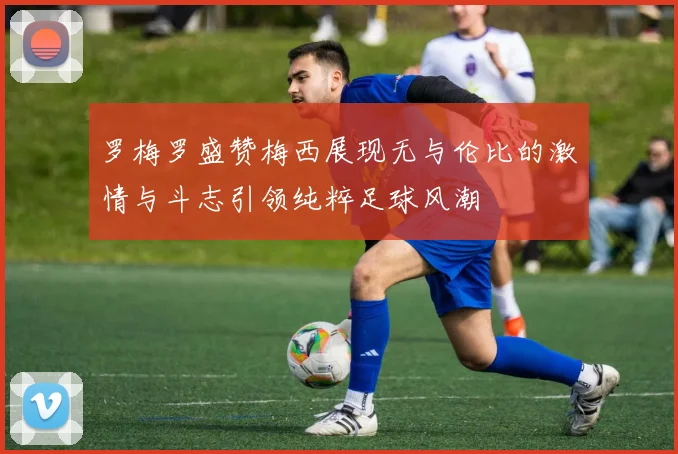 罗梅罗盛赞梅西展现无与伦比的激情与斗志引领纯粹足球风潮