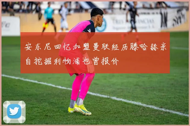 安东尼回忆加盟曼联经历滕哈赫亲自挖掘利物浦也曾报价