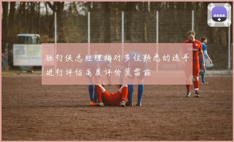 独行侠总经理梅对多位熟悉的选手进行评估高度评价莫雷兹