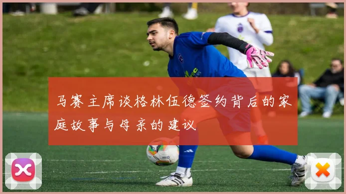 马赛主席谈格林伍德签约背后的家庭故事与母亲的建议