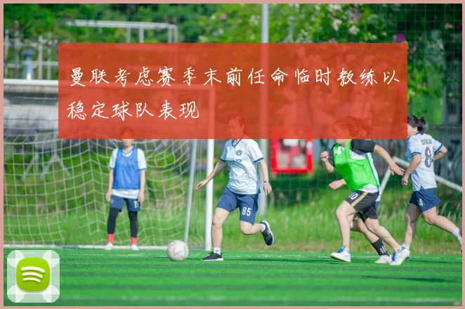 曼联考虑赛季末前任命临时教练以稳定球队表现