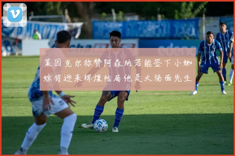 莱因克尔称赞阿森纳若能签下小蜘蛛将迎来辉煌结局他是大场面先生的最佳人选