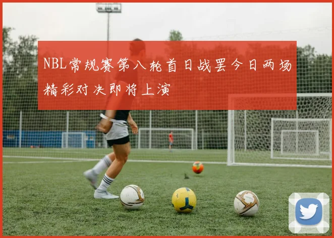 NBL常规赛第八轮首日战罢今日两场精彩对决即将上演