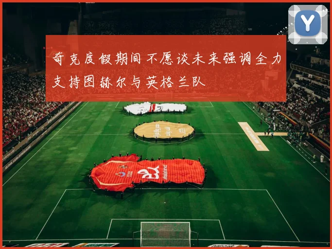 奇克度假期间不愿谈未来强调全力支持图赫尔与英格兰队