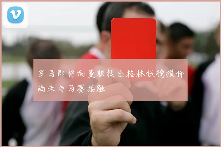 罗马即将向曼联提出格林伍德报价尚未与马赛接触