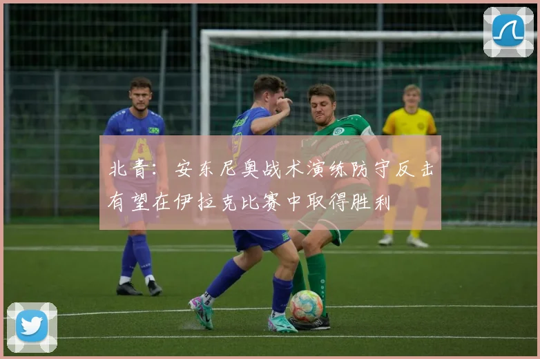北青：安东尼奥战术演练防守反击有望在伊拉克比赛中取得胜利
