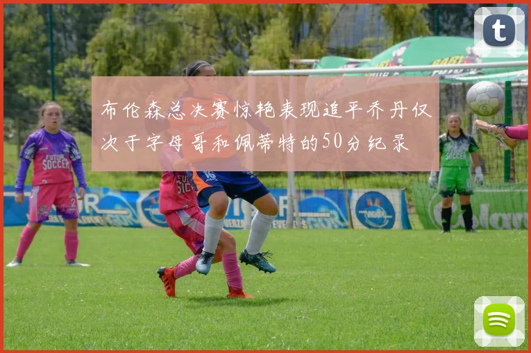 布伦森总决赛惊艳表现追平乔丹仅次于字母哥和佩蒂特的50分纪录