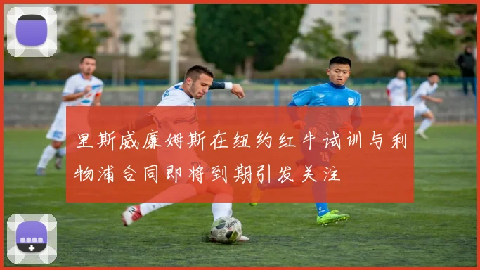 里斯威廉姆斯在纽约红牛试训与利物浦合同即将到期引发关注
