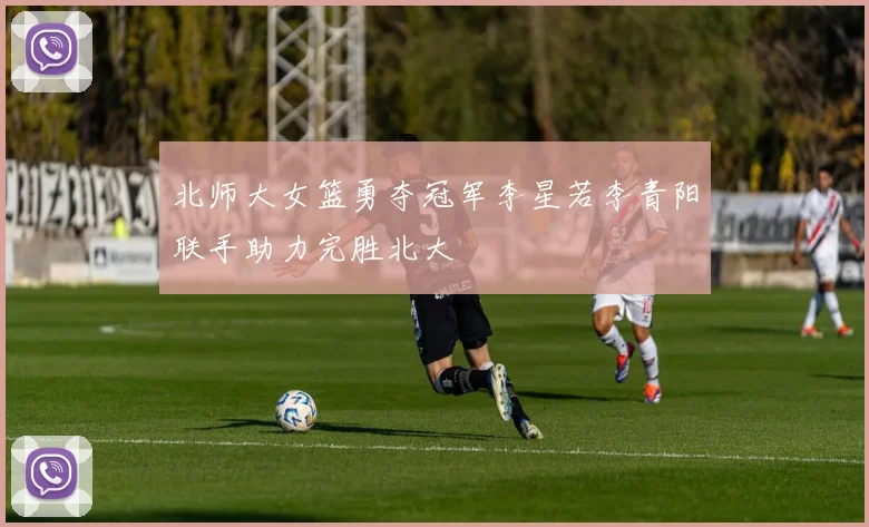 北师大女篮勇夺冠军李星若李青阳联手助力完胜北大