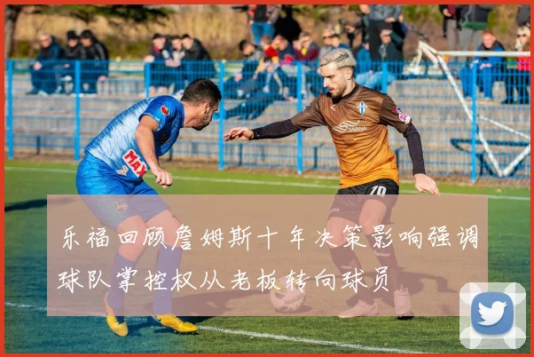 乐福回顾詹姆斯十年决策影响强调球队掌控权从老板转向球员