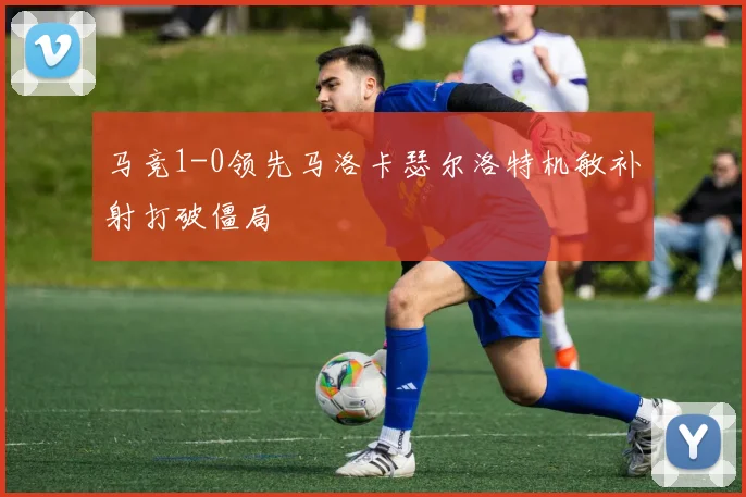 马竞1-0领先马洛卡瑟尔洛特机敏补射打破僵局