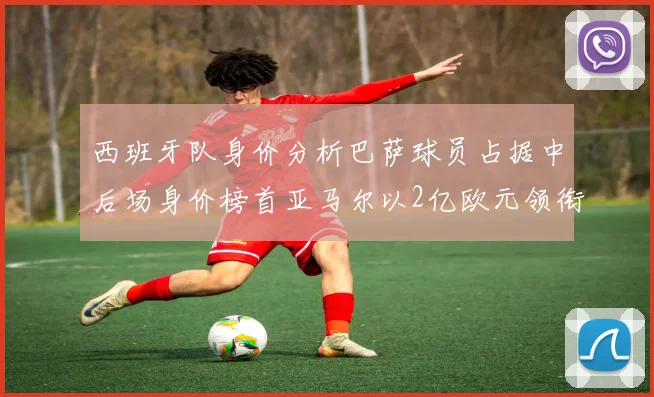 西班牙队身价分析巴萨球员占据中后场身价榜首亚马尔以2亿欧元领衔