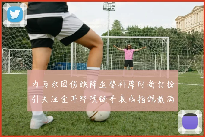 内马尔因伤缺阵坐替补席时尚打扮引关注金耳环项链手表戒指佩戴满身