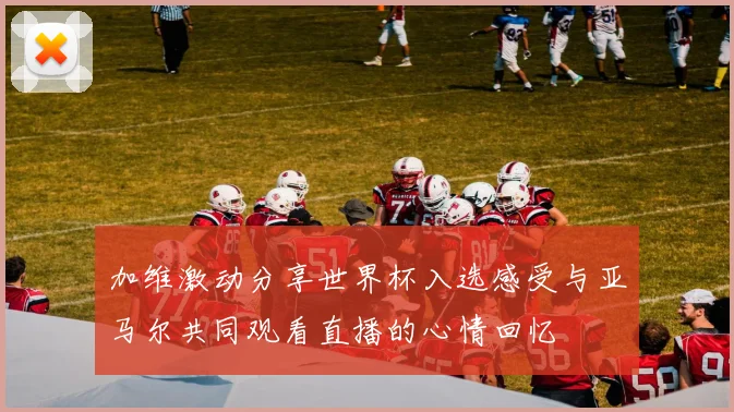 加维激动分享世界杯入选感受与亚马尔共同观看直播的心情回忆