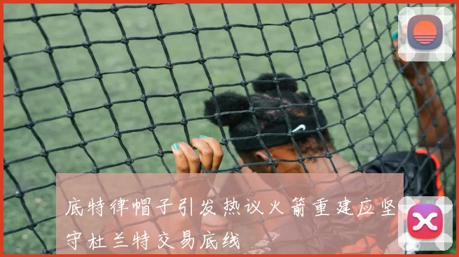 底特律帽子引发热议火箭重建应坚守杜兰特交易底线