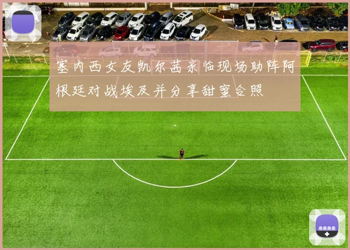塞内西女友凯尔茜亲临现场助阵阿根廷对战埃及并分享甜蜜合照