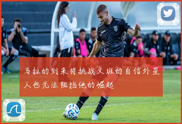 马拉的到来将挑战文班的自信外星人也无法阻挡他的崛起