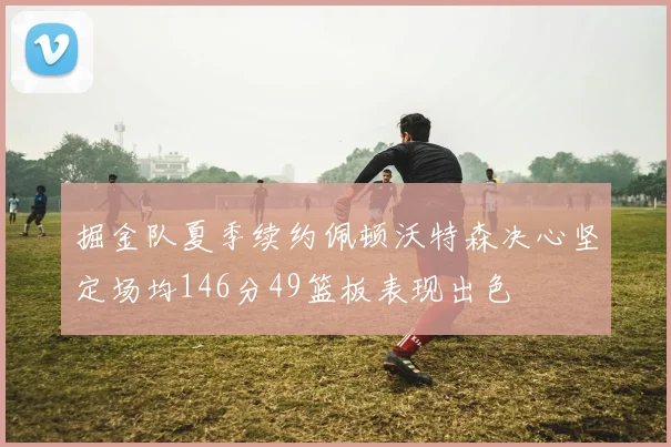 掘金队夏季续约佩顿沃特森决心坚定场均146分49篮板表现出色