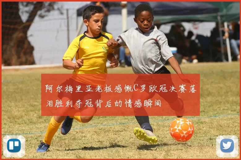 阿尔梅里亚老板感慨C罗欧冠决赛落泪胜利夺冠背后的情感瞬间