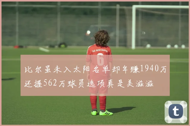 比尔虽未入太阳名单却年赚1940万还握562万球员选项真是美滋滋