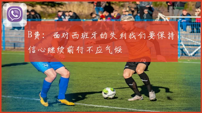 B费：面对西班牙的失利我们要保持信心继续前行不应气馁