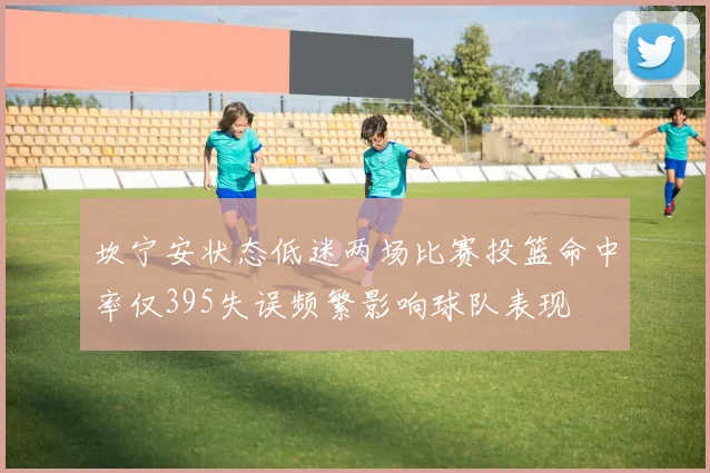 坎宁安状态低迷两场比赛投篮命中率仅395失误频繁影响球队表现