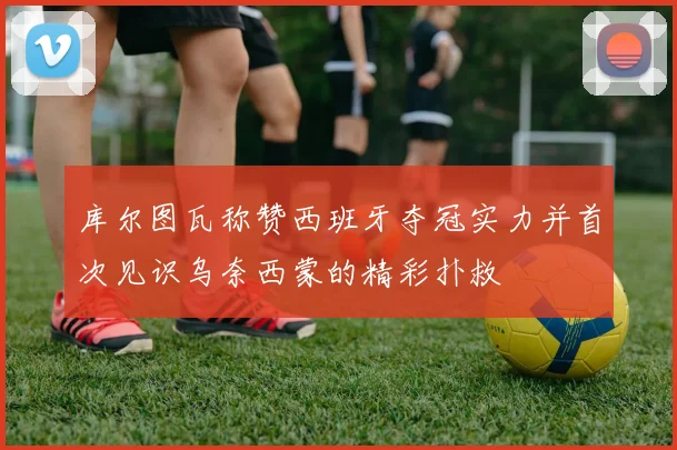 库尔图瓦称赞西班牙夺冠实力并首次见识乌奈西蒙的精彩扑救